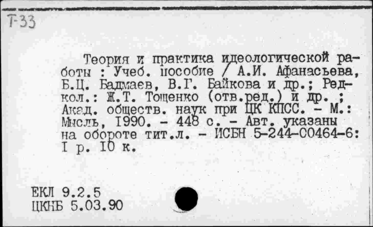 ﻿та
Теория и практика идеологической работы : Учеб, пособие / А.И. Афанасьева, Б.Ц. Бадмаев, В.Г. Байкова и др.; Радиол.: Ж.Т. Тощенко (отв.ред.) и др. ; Акад, обществ, наук при ЦК КПСС. - М.: Мысль, 1990. - 448 с. - Авт. указаны на обороте тит.л. - ИСБН 5-244-00464-6: I р. 10 к.
ЕКЛ 9.2.5
ЦКПБ 5.03.90